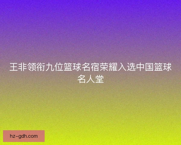 王非领衔九位篮球名宿荣耀入选中国篮球名人堂 王非领衔九位篮球名宿荣耀入选中国篮球名人堂