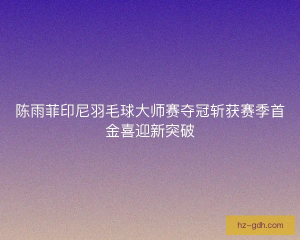 陈雨菲印尼羽毛球大师赛夺冠斩获赛季首金喜迎新突破 陈雨菲印尼羽毛球大师赛夺冠斩获赛季首金喜迎新突破