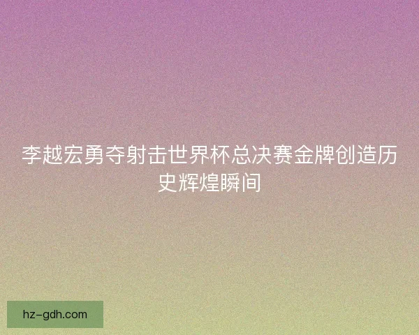 李越宏勇夺射击世界杯总决赛金牌创造历史辉煌瞬间 李越宏勇夺射击世界杯总决赛金牌创造历史辉煌瞬间