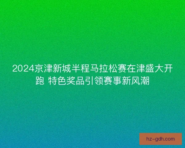 2024京津新城半程马拉松赛在津盛大开跑 特色奖品引领赛事新风潮 2024京津新城半程马拉松赛在津盛大开跑 特色奖品引领赛事新风潮