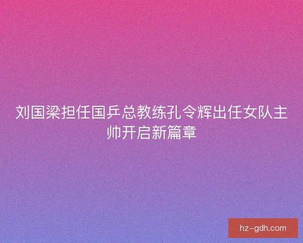 刘国梁担任国乒总教练孔令辉出任女队主帅开启新篇章