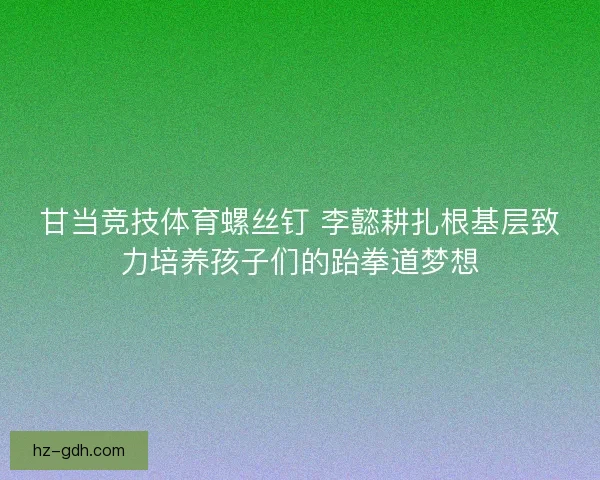 甘当竞技体育螺丝钉 李懿耕扎根基层致力培养孩子们的跆拳道梦想