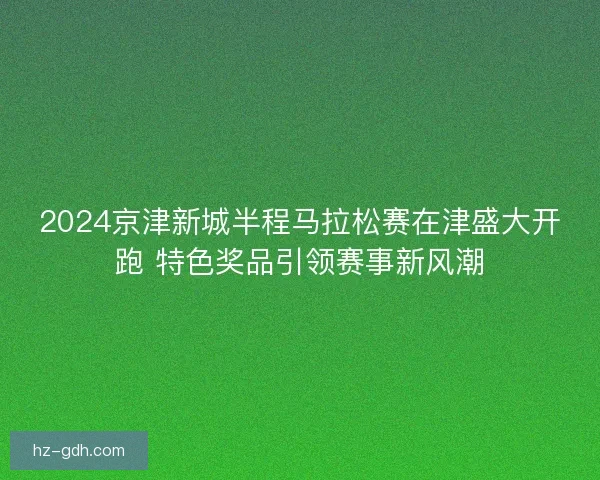 2024京津新城半程马拉松赛在津盛大开跑 特色奖品引领赛事新风潮 2024京津新城半程马拉松赛在津盛大开跑 特色奖品引领赛事新风潮