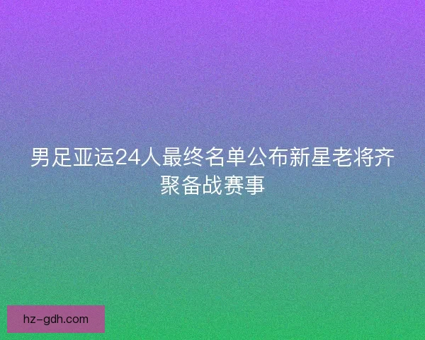 男足亚运24人最终名单公布新星老将齐聚备战赛事
