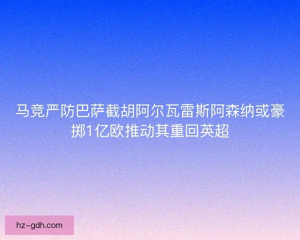 马竞严防巴萨截胡阿尔瓦雷斯阿森纳或豪掷1亿欧推动其重回英超