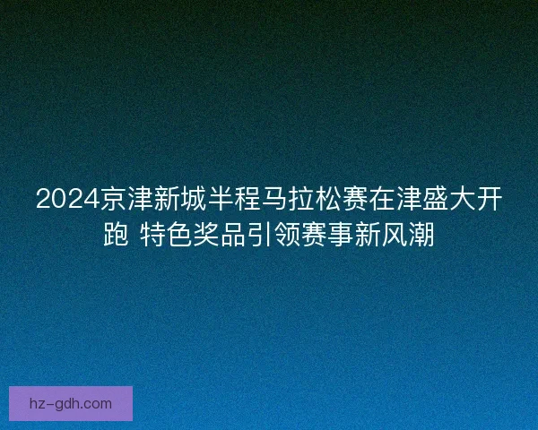 2024京津新城半程马拉松赛在津盛大开跑 特色奖品引领赛事新风潮
