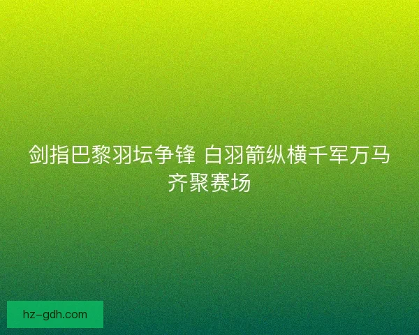 剑指巴黎羽坛争锋 白羽箭纵横千军万马齐聚赛场 剑指巴黎羽坛争锋 白羽箭纵横千军万马齐聚赛场