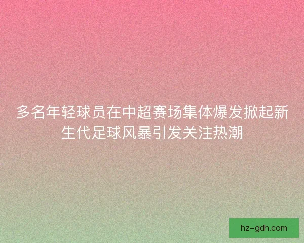 多名年轻球员在中超赛场集体爆发掀起新生代足球风暴引发关注热潮 多名年轻球员在中超赛场集体爆发掀起新生代足球风暴引发关注热潮