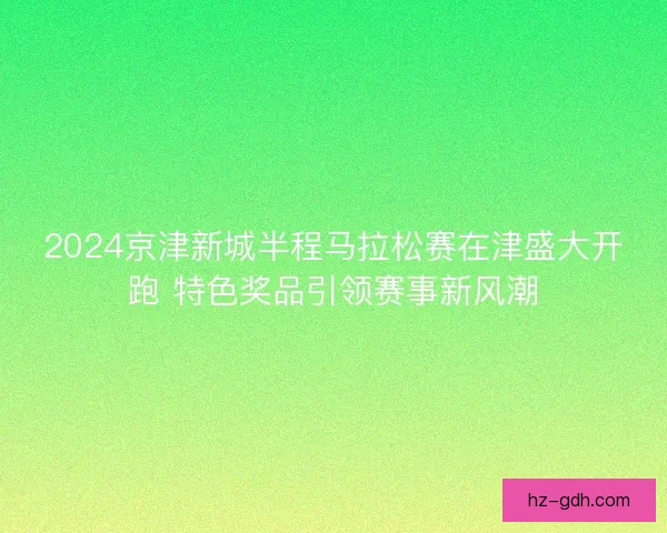 2024京津新城半程马拉松赛在津盛大开跑 特色奖品引领赛事新风潮 2024京津新城半程马拉松赛在津盛大开跑 特色奖品引领赛事新风潮