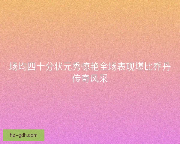场均四十分状元秀惊艳全场表现堪比乔丹传奇风采 场均四十分状元秀惊艳全场表现堪比乔丹传奇风采