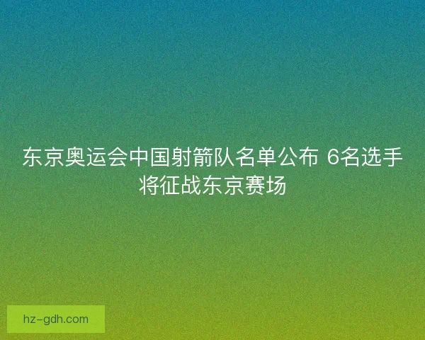 东京奥运会中国射箭队名单公布 6名选手将征战东京赛场 东京奥运会中国射箭队名单公布 6名选手将征战东京赛场