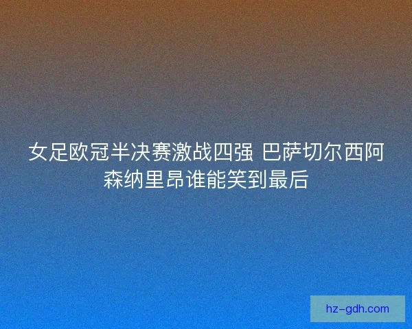 女足欧冠半决赛激战四强 巴萨切尔西阿森纳里昂谁能笑到最后 女足欧冠半决赛激战四强 巴萨切尔西阿森纳里昂谁能笑到最后