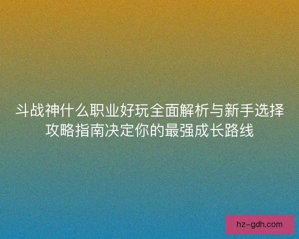 斗战神什么职业好玩全面解析与新手选择攻略指南决定你的最强成长路线